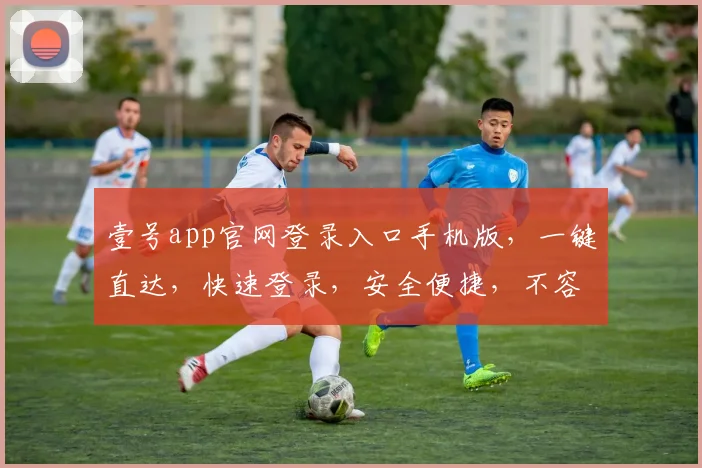 壹号app官网登录入口手机版，一键直达，快速登录，安全便捷，不容错过，体验无忧