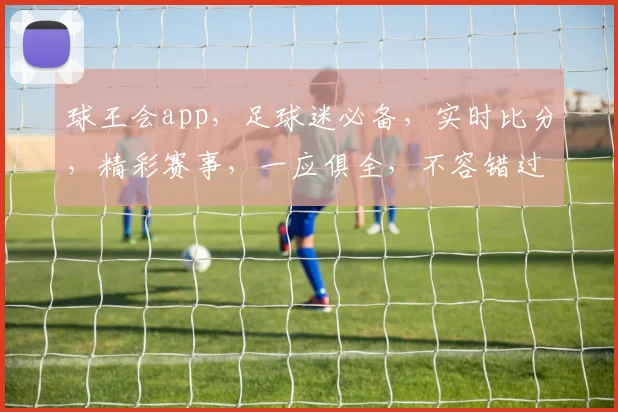 球王会app，足球迷必备，实时比分，精彩赛事，一应俱全，不容错过
