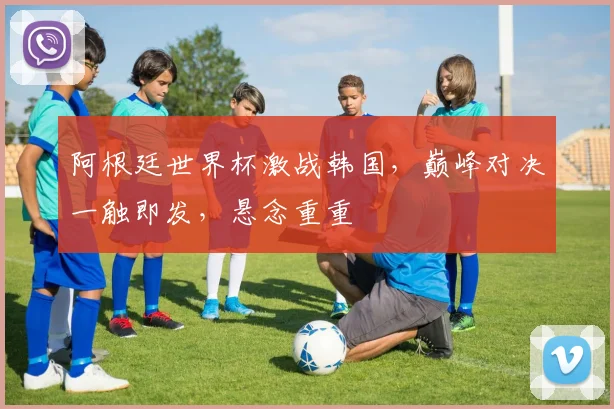 阿根廷世界杯激战韩国，巅峰对决一触即发，悬念重重