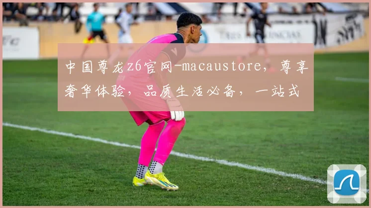 中国尊龙z6官网-macaustore，尊享奢华体验，品质生活必备，一站式购物天堂，惊喜不断