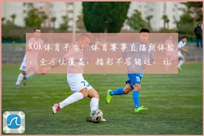 KOK体育平台：体育赛事直播新体验，全方位覆盖，精彩不容错过，让您尽享运动魅力