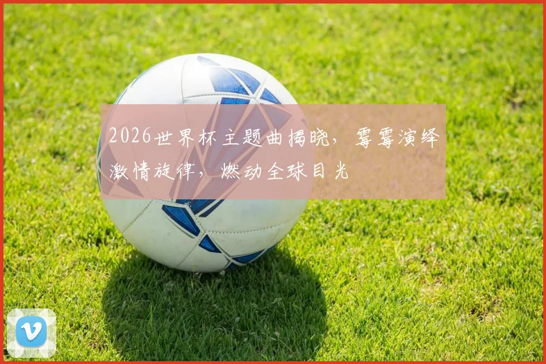 2026世界杯主题曲揭晓，霉霉演绎激情旋律，燃动全球目光