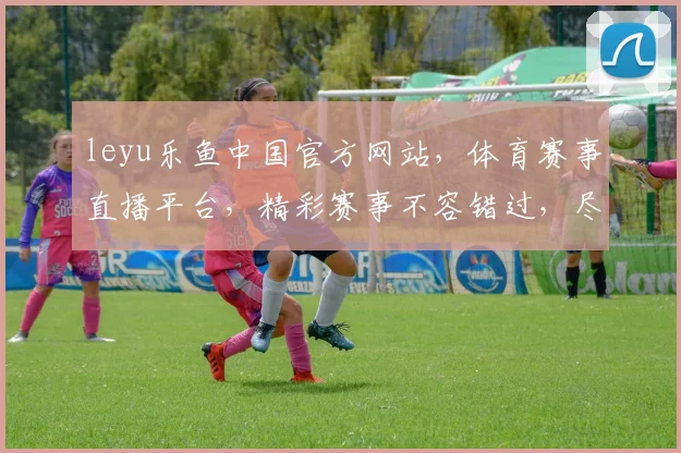 leyu乐鱼中国官方网站，体育赛事直播平台，精彩赛事不容错过，尽在乐鱼官网，体验专业服务