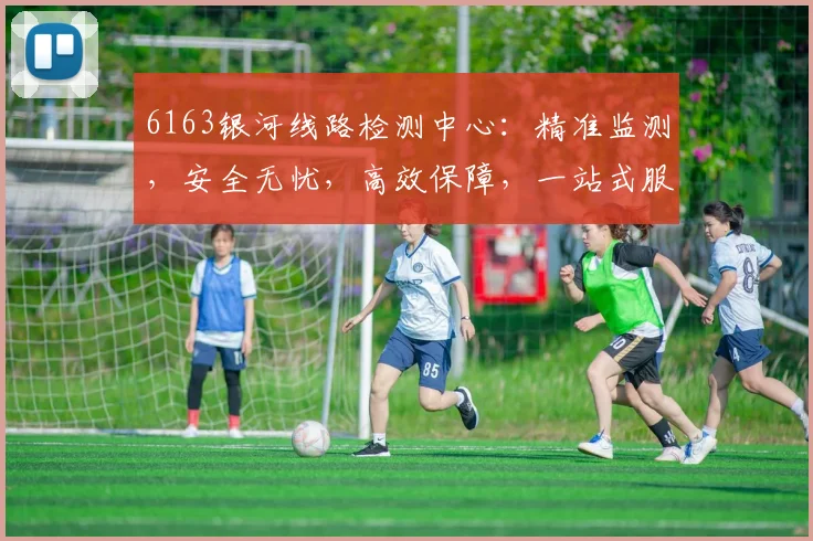 6163银河线路检测中心：精准监测，安全无忧，高效保障，一站式服务体验